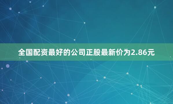 全国配资最好的公司正股最新价为2.86元