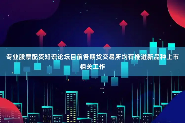专业股票配资知识论坛目前各期货交易所均有推进新品种上市相关工作