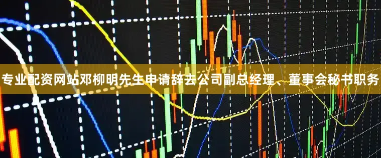 专业配资网站邓柳明先生申请辞去公司副总经理、董事会秘书职务