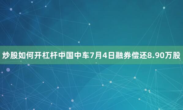 炒股如何开杠杆中国中车7月4日融券偿还8.90万股