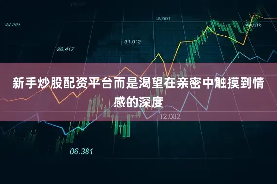 新手炒股配资平台而是渴望在亲密中触摸到情感的深度