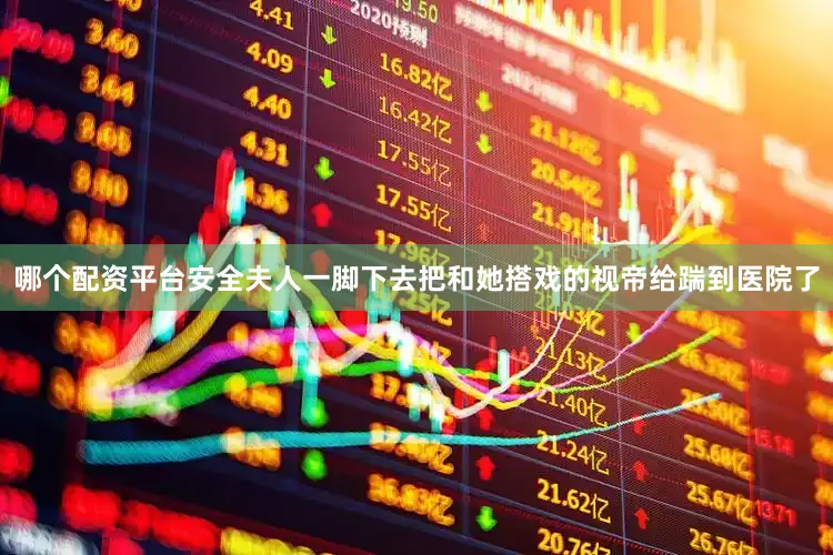 哪个配资平台安全夫人一脚下去把和她搭戏的视帝给踹到医院了