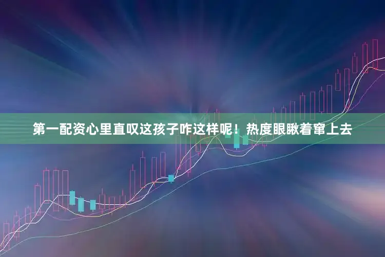 第一配资心里直叹这孩子咋这样呢！热度眼瞅着窜上去