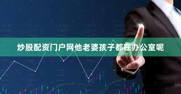 炒股配资门户网他老婆孩子都在办公室呢