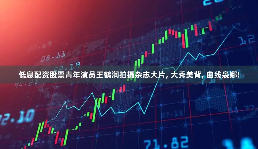 低息配资股票青年演员王鹤润拍摄杂志大片, 大秀美背, 曲线袅娜!