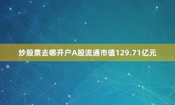炒股票去哪开户A股流通市值129.71亿元