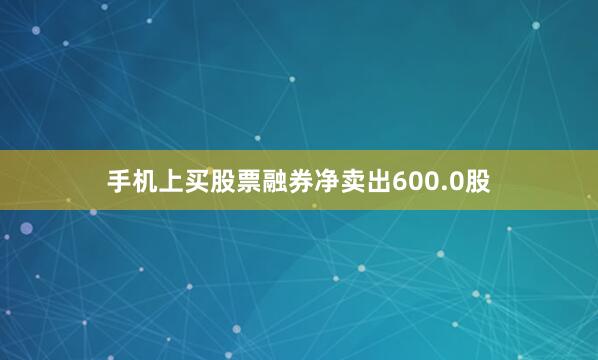 手机上买股票融券净卖出600.0股