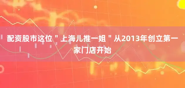 配资股市这位＂上海儿推一姐＂从2013年创立第一家门店开始